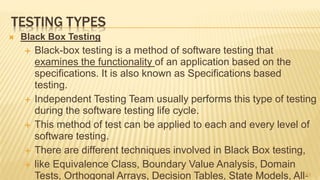 TESTING TYPES
 Black Box Testing
 Black-box testing is a method of software testing that
examines the functionality of an application based on the
specifications. It is also known as Specifications based
testing.
 Independent Testing Team usually performs this type of testing
during the software testing life cycle.
 This method of test can be applied to each and every level of
software testing.
 There are different techniques involved in Black Box testing,
 like Equivalence Class, Boundary Value Analysis, Domain
Tests, Orthogonal Arrays, Decision Tables, State Models, All-51
 
