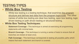 TESTING TYPES
 White Box Testing
 White box testing is a testing technique, that examines the program
structure and derives test data from the program logic/code. The other
names of white box testing are clear box testing, open box testing, logic
driven testing or path driven testing or structural testing.
 White Box Testing Techniques:
 Statement Coverage - This technique is aimed at exercising all programming
statements with minimal tests.
 Branch Coverage - This technique is running a series of tests to ensure that all
branches are tested at least once.
 Path Coverage - This technique corresponds to testing all possible paths which
means that each statement and branch is covered.
52
 