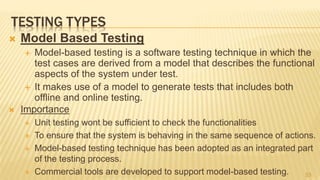 TESTING TYPES
 Model Based Testing
 Model-based testing is a software testing technique in which the
test cases are derived from a model that describes the functional
aspects of the system under test.
 It makes use of a model to generate tests that includes both
offline and online testing.
 Importance
 Unit testing wont be sufficient to check the functionalities
 To ensure that the system is behaving in the same sequence of actions.
 Model-based testing technique has been adopted as an integrated part
of the testing process.
 Commercial tools are developed to support model-based testing. 53
 