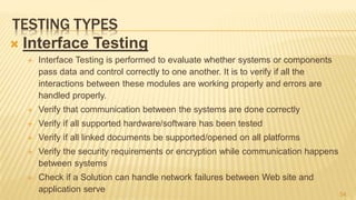 TESTING TYPES
 Interface Testing
 Interface Testing is performed to evaluate whether systems or components
pass data and control correctly to one another. It is to verify if all the
interactions between these modules are working properly and errors are
handled properly.
 Verify that communication between the systems are done correctly
 Verify if all supported hardware/software has been tested
 Verify if all linked documents be supported/opened on all platforms
 Verify the security requirements or encryption while communication happens
between systems
 Check if a Solution can handle network failures between Web site and
application serve 54
 