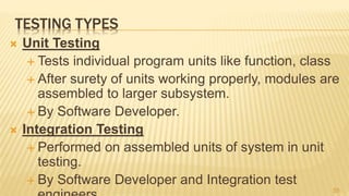 TESTING TYPES
 Unit Testing
 Tests individual program units like function, class
 After surety of units working properly, modules are
assembled to larger subsystem.
 By Software Developer.
 Integration Testing
 Performed on assembled units of system in unit
testing.
 By Software Developer and Integration test
55
 