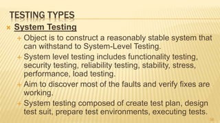 TESTING TYPES
 System Testing
 Object is to construct a reasonably stable system that
can withstand to System-Level Testing.
 System level testing includes functionality testing,
security testing, reliability testing, stability, stress,
performance, load testing.
 Aim to discover most of the faults and verify fixes are
working.
 System testing composed of create test plan, design
test suit, prepare test environments, executing tests.
56
 