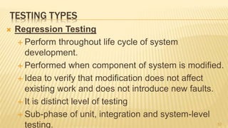 TESTING TYPES
 Regression Testing
 Perform throughout life cycle of system
development.
 Performed when component of system is modified.
 Idea to verify that modification does not affect
existing work and does not introduce new faults.
 It is distinct level of testing
 Sub-phase of unit, integration and system-level
testing. 57
 