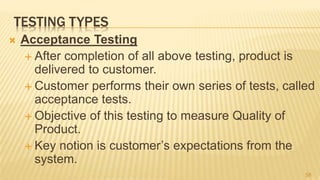 TESTING TYPES
 Acceptance Testing
 After completion of all above testing, product is
delivered to customer.
 Customer performs their own series of tests, called
acceptance tests.
 Objective of this testing to measure Quality of
Product.
 Key notion is customer’s expectations from the
system.
58
 