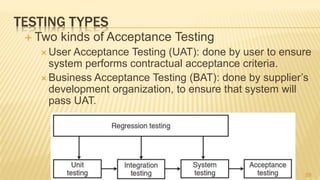 TESTING TYPES
 Two kinds of Acceptance Testing
 User Acceptance Testing (UAT): done by user to ensure
system performs contractual acceptance criteria.
 Business Acceptance Testing (BAT): done by supplier’s
development organization, to ensure that system will
pass UAT.
59
 
