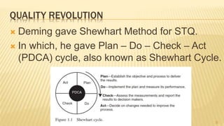 QUALITY REVOLUTION
 Deming gave Shewhart Method for STQ.
 In which, he gave Plan – Do – Check – Act
(PDCA) cycle, also known as Shewhart Cycle.
6
 