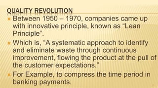QUALITY REVOLUTION
 Between 1950 – 1970, companies came up
with innovative principle, known as “Lean
Principle”.
 Which is, “A systematic approach to identify
and eliminate waste through continuous
improvement, flowing the product at the pull of
the customer expectations.”
 For Example, to compress the time period in
banking payments. 7
 