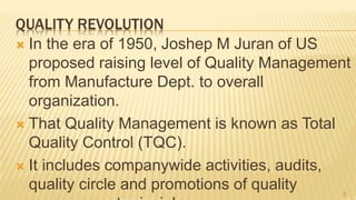QUALITY REVOLUTION
 In the era of 1950, Joshep M Juran of US
proposed raising level of Quality Management
from Manufacture Dept. to overall
organization.
 That Quality Management is known as Total
Quality Control (TQC).
 It includes companywide activities, audits,
quality circle and promotions of quality 8
 
