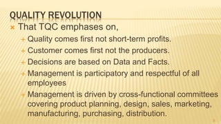 QUALITY REVOLUTION
 That TQC emphases on,
 Quality comes first not short-term profits.
 Customer comes first not the producers.
 Decisions are based on Data and Facts.
 Management is participatory and respectful of all
employees
 Management is driven by cross-functional committees
covering product planning, design, sales, marketing,
manufacturing, purchasing, distribution.
9
 