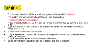 TOP TIP ☺
• The complex structure within which these agents lie is called the Economy
• The road to economic explanation follows 2 main approaches
• 1. positive statements (Objective)
• These are factual statements that can be verified and/or falsified by looking at the known
facts
• Such statements are acceptable to all economists eg the rate of inflation in 2009 in
Kenya was 4.23 %
• 2. Normative statements (Subjective)
• They are personal opinions that reflect value judgements which can not be verified by
looking at the facts.
• They are personal views about what ought to happen.
• Eg the government should cut fuel tax to reduce the rate of inflation.
 