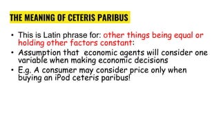 THE MEANING OF CETERIS PARIBUS
• This is Latin phrase for: other things being equal or
holding other factors constant:
• Assumption that economic agents will consider one
variable when making economic decisions
• E.g. A consumer may consider price only when
buying an iPod ceteris paribus!
 