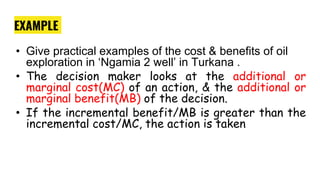 EXAMPLE
• Give practical examples of the cost & benefits of oil
exploration in ‘Ngamia 2 well’ in Turkana .
• The decision maker looks at the additional or
marginal cost(MC) of an action, & the additional or
marginal benefit(MB) of the decision.
• If the incremental benefit/MB is greater than the
incremental cost/MC, the action is taken
 