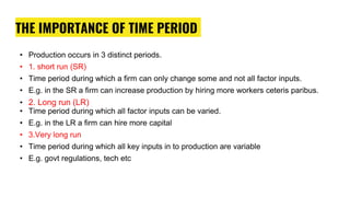 THE IMPORTANCE OF TIME PERIOD
• Production occurs in 3 distinct periods.
• 1. short run (SR)
• Time period during which a firm can only change some and not all factor inputs.
• E.g. in the SR a firm can increase production by hiring more workers ceteris paribus.
• 2. Long run (LR)
• Time period during which all factor inputs can be varied.
• E.g. in the LR a firm can hire more capital
• 3.Very long run
• Time period during which all key inputs in to production are variable
• E.g. govt regulations, tech etc
 