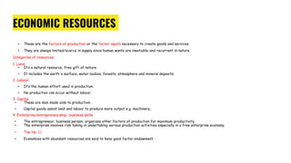 ECONOMIC RESOURCES
• These are the factors of production or the factor inputs necessary to create goods and services.
• They are always limited/scarce in supply since human wants are insatiable and recurrent in nature.
Categories of resources
1. Land;
• It’s a natural resource, free gift of nature.
• It includes the earth's surface, water bodies, forests, atmosphere and mineral deposits.
2. Labour;
• It’s the human effort used in production.
• No production can occur without labour.
3. Capital
• These are man made aids to production.
• Capital goods assist land and labour to produce more output e.g. machinery,
4. Enterprise/entrepreneurship- business skills
• The entrepreneur, business person, organizes other factors of production for maximum productivity.
• The enterprise involves risk taking in undertaking various production activities especially in a free enterprise economy.
• Top tip: ☺
• Economies with abundant resources are said to have good factor endowment
 