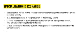 SPECIALIZATION & EXCHANGE
• Specialization refers to the process whereby economic agents concentrate on one
economic activity
• e.g…Japan specializes in the production of technology & cars
• It leads to creation of surplus/excess output which can be exported abroad.
• This allows world living standards to rise
• It also contributes to unemployment since specialized workers lack flexibility to
work elsewhere
• .
 