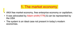 1. The market economy
• AKA free market economy, free enterprise economy or capitalism.
• It was advocated by Adam smith(1776) & can be represented by
the USA
• The system is an ideal case not present in today’s modern
economies.
 