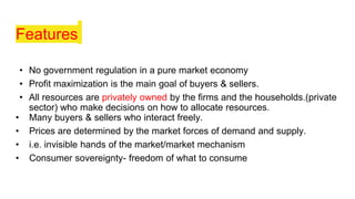 Features
• No government regulation in a pure market economy
• Profit maximization is the main goal of buyers & sellers.
• All resources are privately owned by the firms and the households.(private
sector) who make decisions on how to allocate resources.
• Many buyers & sellers who interact freely.
• Prices are determined by the market forces of demand and supply.
• i.e. invisible hands of the market/market mechanism
• Consumer sovereignty- freedom of what to consume
 