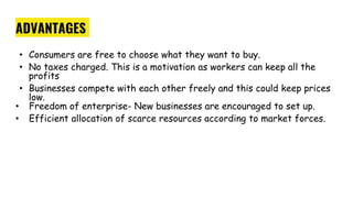 ADVANTAGES
• Consumers are free to choose what they want to buy.
• No taxes charged. This is a motivation as workers can keep all the
profits
• Businesses compete with each other freely and this could keep prices
low.
• Freedom of enterprise- New businesses are encouraged to set up.
• Efficient allocation of scarce resources according to market forces.
 