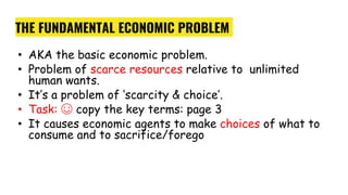 THE FUNDAMENTAL ECONOMIC PROBLEM
• AKA the basic economic problem.
• Problem of scarce resources relative to unlimited
human wants.
• It’s a problem of ‘scarcity & choice’.
• Task: ☺ copy the key terms: page 3
• It causes economic agents to make choices of what to
consume and to sacrifice/forego
 