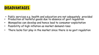 DISADVANTAGES
• Public services e.g. health and education are not adequately provided
• Production of harmful goods due to absence of govt regulation
• Monopolies can develop and hence lead to consumer exploitation
• Possibility of high inflation as market demand rises
• There lacks fair play in the market since there is no govt regulation
 