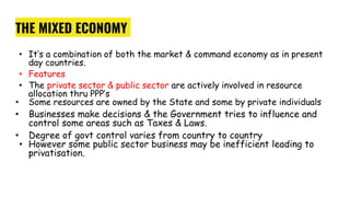 THE MIXED ECONOMY
• It’s a combination of both the market & command economy as in present
day countries.
• Features
• The private sector & public sector are actively involved in resource
allocation thru PPP’s
• Some resources are owned by the State and some by private individuals
• Businesses make decisions & the Government tries to influence and
control some areas such as Taxes & Laws.
• Degree of govt control varies from country to country
• However some public sector business may be inefficient leading to
privatisation.
 