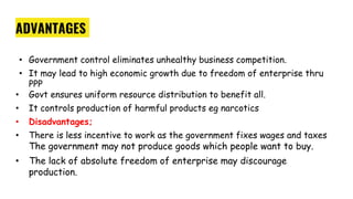 ADVANTAGES
• Government control eliminates unhealthy business competition.
• It may lead to high economic growth due to freedom of enterprise thru
PPP
• Govt ensures uniform resource distribution to benefit all.
• It controls production of harmful products eg narcotics
• Disadvantages;
• There is less incentive to work as the government fixes wages and taxes
The government may not produce goods which people want to buy.
• The lack of absolute freedom of enterprise may discourage
production.
 
