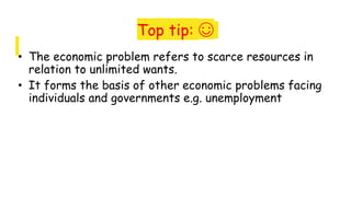 Top tip: ☺
• The economic problem refers to scarce resources in
relation to unlimited wants.
• It forms the basis of other economic problems facing
individuals and governments e.g. unemployment
 