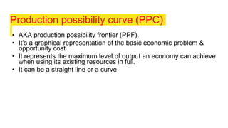 Production possibility curve (PPC)
• AKA production possibility frontier (PPF).
• It’s a graphical representation of the basic economic problem &
opportunity cost
• It represents the maximum level of output an economy can achieve
when using its existing resources in full.
• It can be a straight line or a curve
 