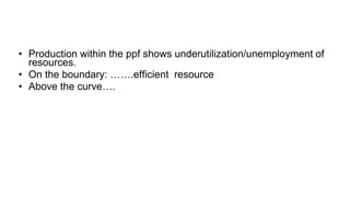 • Production within the ppf shows underutilization/unemployment of
resources.
• On the boundary: …….efficient resource
• Above the curve….
 