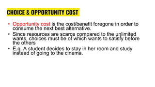 CHOICE & OPPORTUNITY COST
• Opportunity cost is the cost/benefit foregone in order to
consume the next best alternative.
• Since resources are scarce compared to the unlimited
wants, choices must be of which wants to satisfy before
the others
• E.g. A student decides to stay in her room and study
instead of going to the cinema.
 
