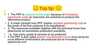 ☺ Top tip: ☺
• 1. The PPF is concave to the origin because of increasing
opportunity costs as resources are switched to produce the
alternative product.
• 2. A linear (straight line) PPF implies constant opportunity cost in
the prodn of the two products & its hypothetical.
• 3. The resources available together with the technical know-how
determines an economies production possibility.
• i.e. how many goods & services to be produced
• 4.The PPF is also called product transformation curve since along the
curve different combinations are produced due to increasing
opportunity cost.
 