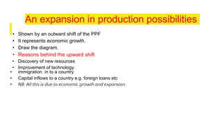 An expansion in production possibilities
• Shown by an outward shift of the PPF
• It represents economic growth.
• Draw the diagram.
• Reasons behind the upward shift
• Discovery of new resources
• Improvement of technology
• immigration in to a country
• Capital inflows to a country e.g. foreign loans etc
• NB: All this is due to economic growth and expansion
 