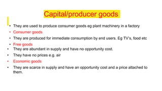 Capital/producer goods
• They are used to produce consumer goods eg plant machinery in a factory
• Consumer goods
• They are produced for immediate consumption by end users. Eg TV’s, food etc
• Free goods
• They are abundant in supply and have no opportunity cost.
• They have no prices e.g. air
• Economic goods
• They are scarce in supply and have an opportunity cost and a price attached to
them.
 