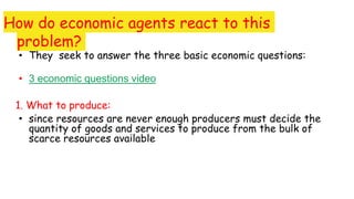 How do economic agents react to this
problem?
• They seek to answer the three basic economic questions:
• 3 economic questions video
1. What to produce:
• since resources are never enough producers must decide the
quantity of goods and services to produce from the bulk of
scarce resources available
 