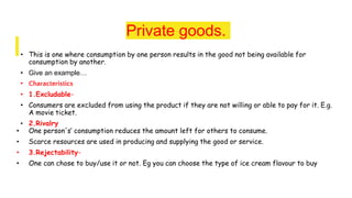 Private goods.
• This is one where consumption by one person results in the good not being available for
consumption by another.
• Give an example…
• Characteristics
• 1.Excludable-
• Consumers are excluded from using the product if they are not willing or able to pay for it. E.g.
A movie ticket.
• 2.Rivalry
• One person's’ consumption reduces the amount left for others to consume.
• Scarce resources are used in producing and supplying the good or service.
• 3.Rejectability-
• One can chose to buy/use it or not. Eg you can choose the type of ice cream flavour to buy
 