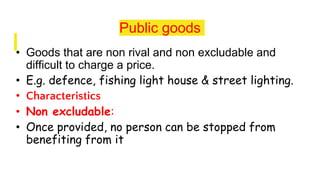 Public goods
• Goods that are non rival and non excludable and
difficult to charge a price.
• E.g. defence, fishing light house & street lighting.
• Characteristics
• Non excludable:
• Once provided, no person can be stopped from
benefiting from it
 