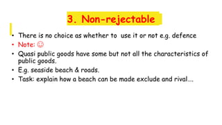 3. Non-rejectable
• There is no choice as whether to use it or not e.g. defence
• Note: ☺
• Quasi public goods have some but not all the characteristics of
public goods.
• E.g. seaside beach & roads.
• Task: explain how a beach can be made exclude and rival….
 