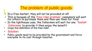 The problem of public goods
• In a free market, they will not be provided at all!
• This is because of the ‘free rider problem’: consumers will wait
for others to purchase them and then use them for free!
• In the lighthouse case, the fishermen will wait for one ‘foolish’
fisherman’ to provide it then enjoy the benefit
• Copy the definition of the free rider.
• Solution
• Public goods need to be provided by the government and force
everyone to its cost through taxation.
 