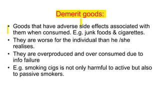 Demerit goods:
• Goods that have adverse side effects associated with
them when consumed. E.g. junk foods & cigarettes.
• They are worse for the individual than he /she
realises.
• They are overproduced and over consumed due to
info failure
• E.g. smoking cigs is not only harmful to active but also
to passive smokers.
 