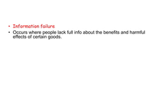 • Information failure
• Occurs where people lack full info about the benefits and harmful
effects of certain goods.
 