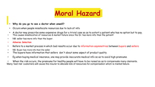 Moral Hazard
• Why do you go to see a doctor when unwell?
• Occurs when people misallocate resources due to lack of info
• A doctor may prescribe some expensive drugs for a trivial case so as to extort a patient who has no option but to pay.
• This causes misallocation of resources & market failure since the Dr. has more info than the patient!
• NB: seller has more info than the buyer.
• Adverse Selection
• Refers to a market process in which bad results occur due to information asymmetries between buyers and sellers
• NB: Buyer has more info than the seller
• The buyers have information that sellers don't about some aspect of product quality.
• Eg when buying medical insurance, one may provide inaccurate medical info so as to avoid high premiums.
• When the risk occurs, the premiums for healthy people will have to be raised so as to compensate many claimants.
Many ‘bad risk’ customers will cause the insurer to allocate lots of resources for compensation which is market failure.
 