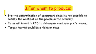 3.For whom to produce;
• It’s the determination of consumers since its not possible to
satisfy the wants of all the people in the economy.
• Firms will invest in R&D to determine consumer preferences.
• Target market could be a niche or mass
 