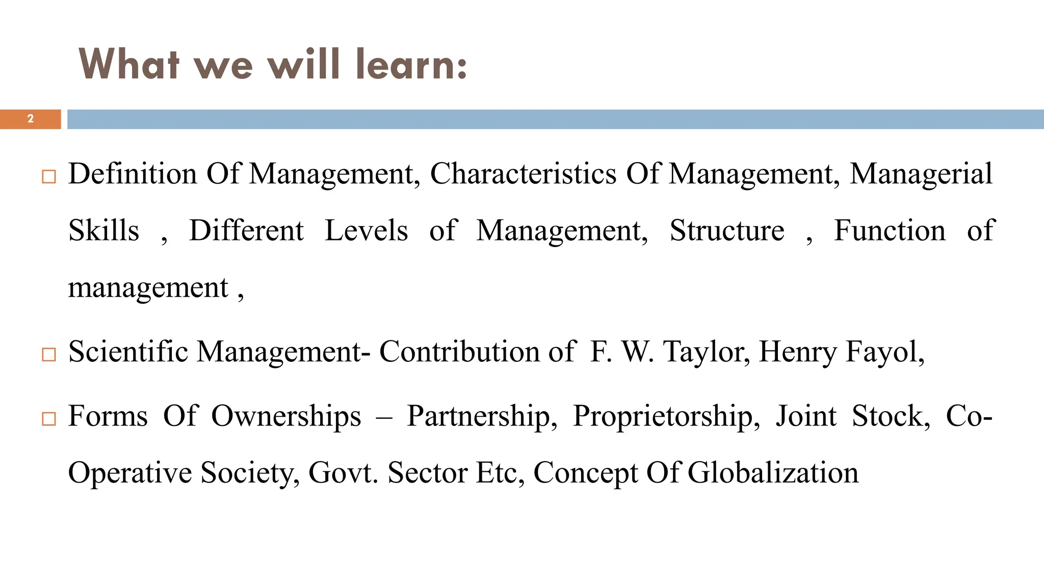 What we will learn:
 Definition Of Management, Characteristics Of Management, Managerial
Skills , Different Levels of Management, Structure , Function of
management ,
 Scientific Management- Contribution of F. W. Taylor, Henry Fayol,
 Forms Of Ownerships – Partnership, Proprietorship, Joint Stock, Co-
Operative Society, Govt. Sector Etc, Concept Of Globalization
2
 