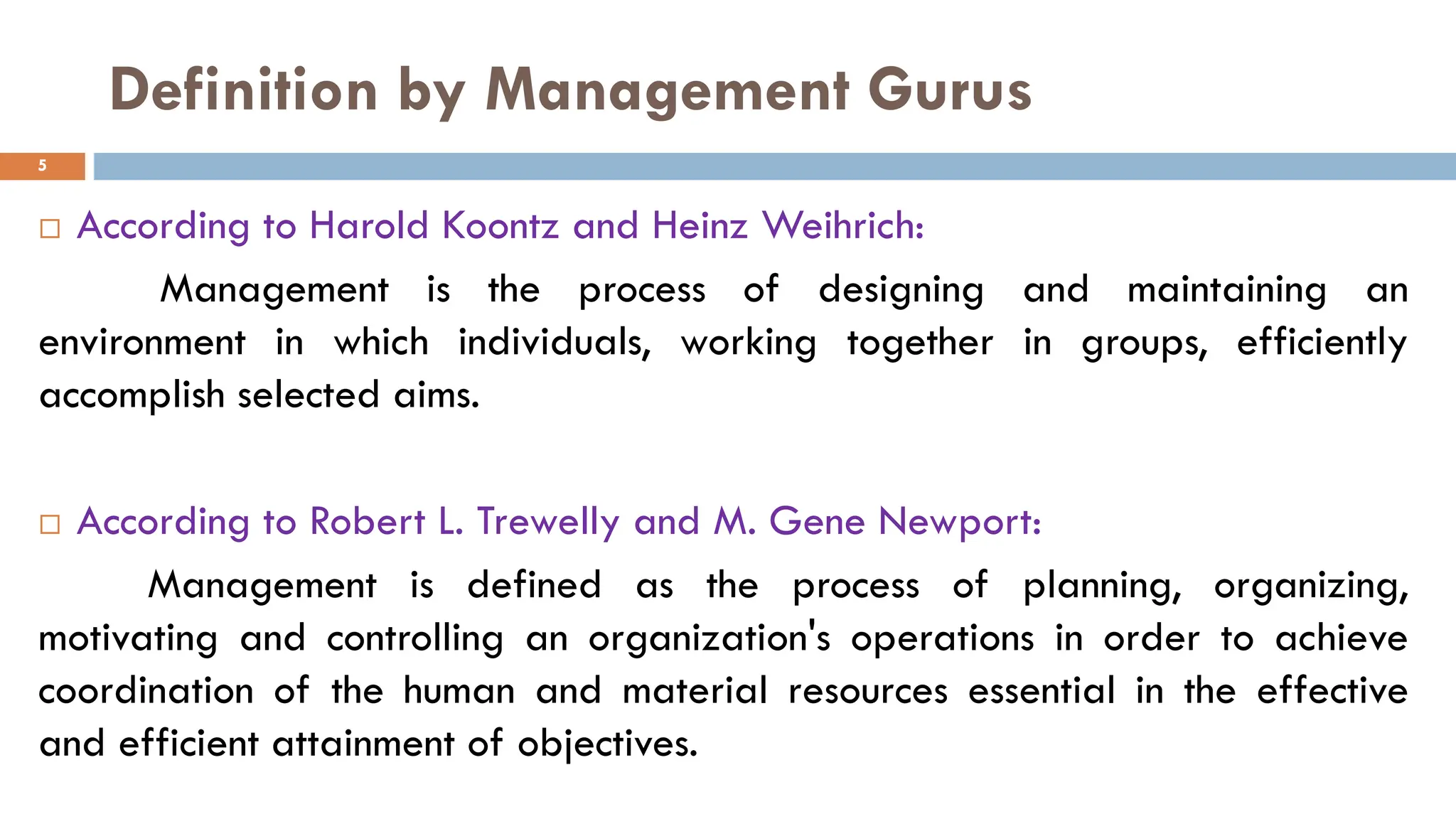 Definition by Management Gurus
 According to Harold Koontz and Heinz Weihrich:
Management is the process of designing and maintaining an
environment in which individuals, working together in groups, efficiently
accomplish selected aims.
 According to Robert L. Trewelly and M. Gene Newport:
Management is defined as the process of planning, organizing,
motivating and controlling an organization's operations in order to achieve
coordination of the human and material resources essential in the effective
and efficient attainment of objectives.
5
 