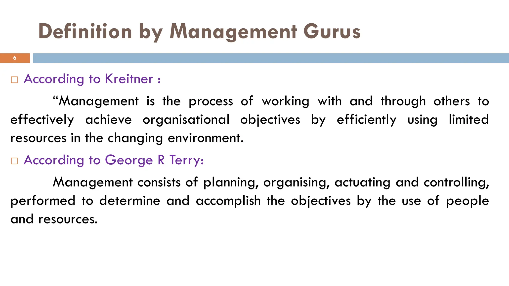 Definition by Management Gurus
 According to Kreitner :
“Management is the process of working with and through others to
effectively achieve organisational objectives by efficiently using limited
resources in the changing environment.
 According to George R Terry:
Management consists of planning, organising, actuating and controlling,
performed to determine and accomplish the objectives by the use of people
and resources.
6
 