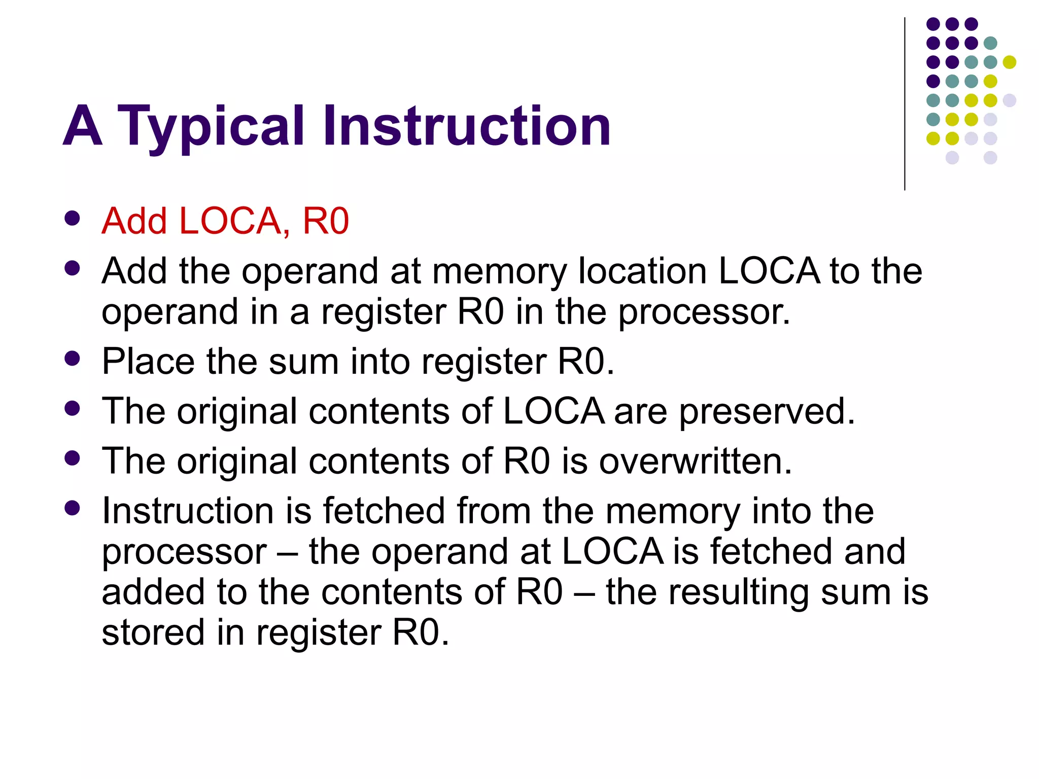 A Typical Instruction
   Add LOCA, R0
   Add the operand at memory location LOCA to the
    operand in a register R0 in the processor.
   Place the sum into register R0.
   The original contents of LOCA are preserved.
   The original contents of R0 is overwritten.
   Instruction is fetched from the memory into the
    processor – the operand at LOCA is fetched and
    added to the contents of R0 – the resulting sum is
    stored in register R0.
 