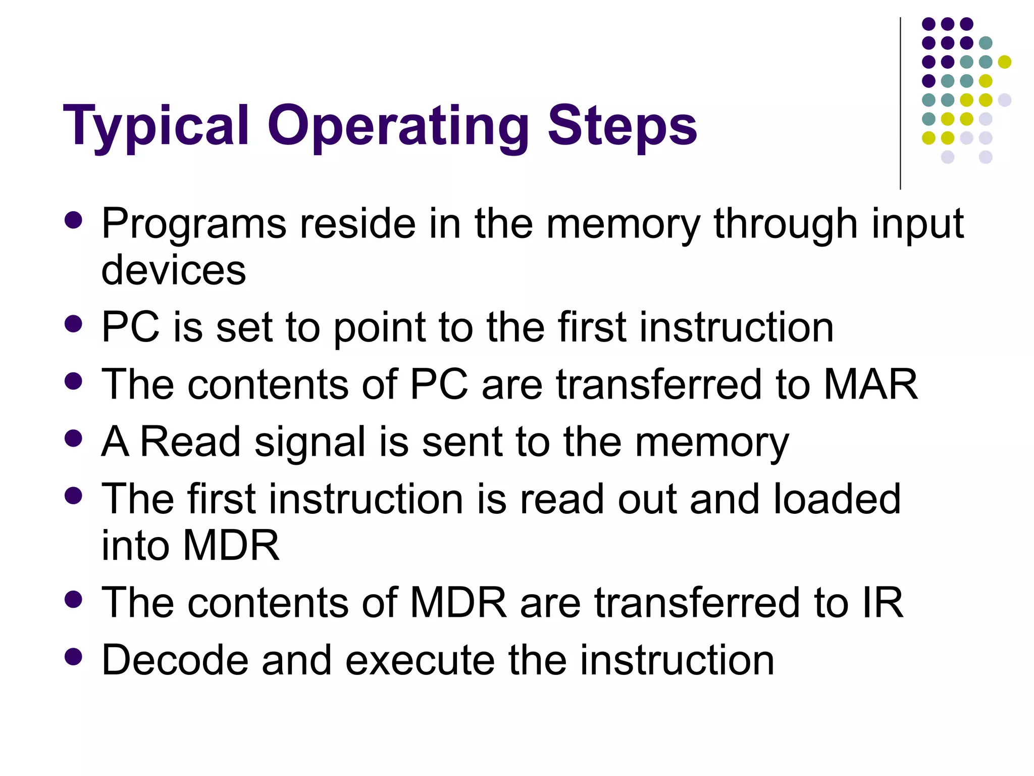 Typical Operating Steps
   Programs reside in the memory through input
    devices
   PC is set to point to the first instruction
   The contents of PC are transferred to MAR
   A Read signal is sent to the memory
   The first instruction is read out and loaded
    into MDR
   The contents of MDR are transferred to IR
   Decode and execute the instruction
 