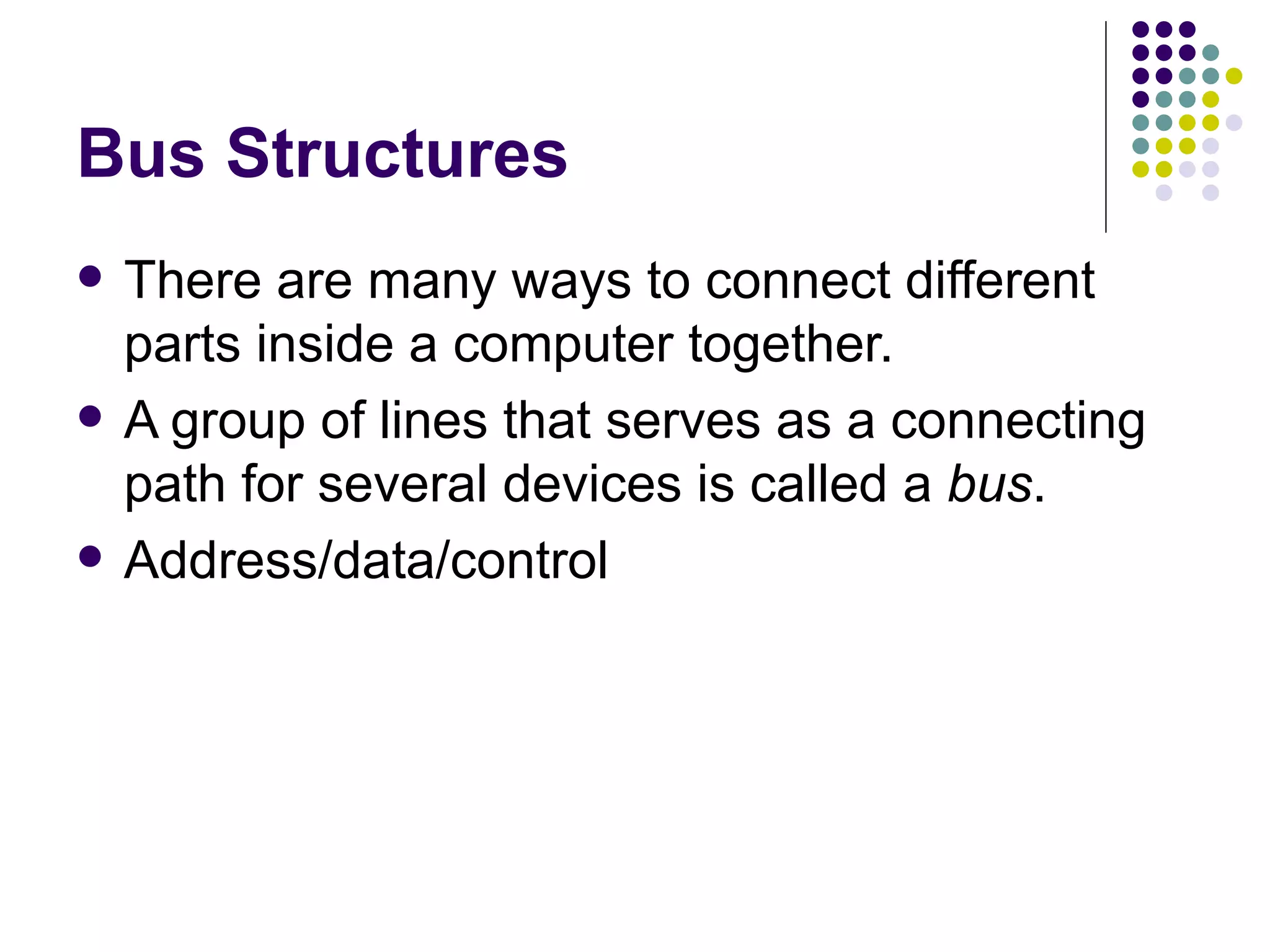 Bus Structures
   There are many ways to connect different
    parts inside a computer together.
   A group of lines that serves as a connecting
    path for several devices is called a bus.
   Address/data/control
 