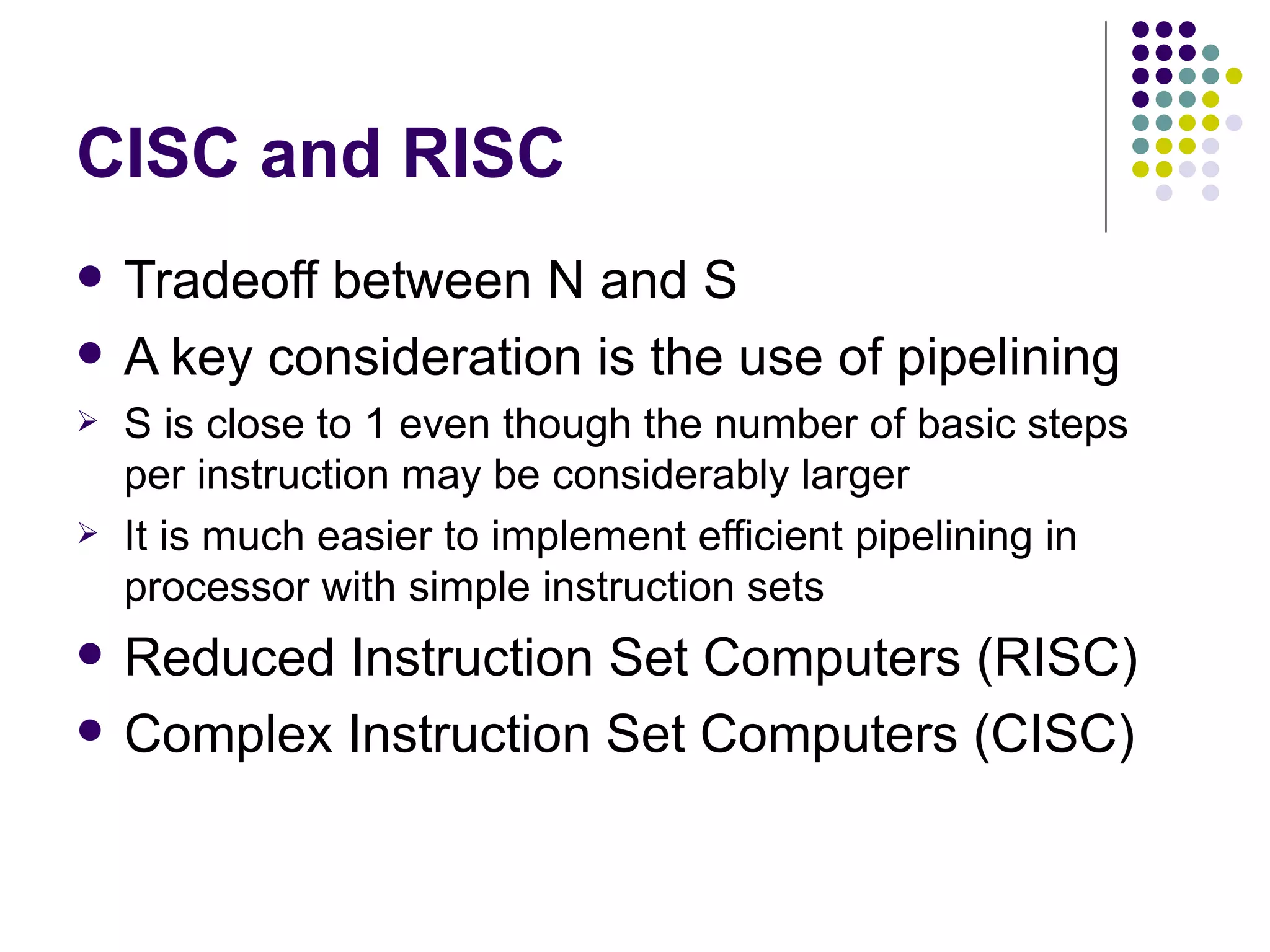 CISC and RISC
   Tradeoff between N and S
   A key consideration is the use of pipelining
   S is close to 1 even though the number of basic steps
    per instruction may be considerably larger
   It is much easier to implement efficient pipelining in
    processor with simple instruction sets
   Reduced Instruction Set Computers (RISC)
   Complex Instruction Set Computers (CISC)
 