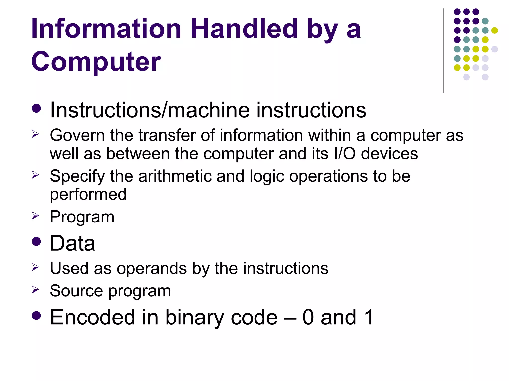 Information Handled by a
Computer
   Instructions/machine instructions
   Govern the transfer of information within a computer as
    well as between the computer and its I/O devices
   Specify the arithmetic and logic operations to be
    performed
   Program
   Data
   Used as operands by the instructions
   Source program
   Encoded in binary code – 0 and 1
 
